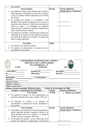 descendente. 
Parte medular 
 Se pondrán los niños a una distancia de la pared y 
hará recepción, corrigiendo su posición de manos 
y pies. Lo podrán realizar esperando que el balón 
de un bote. 
 Se pondrán por parejas y se pondrán a una 
distancia de la pared uno detrás de otro el que se 
encuentra atrás lanzara el balón hacia la pared en 
forma de saque y su compañero de adelante 
tratara de hacer recepción y mandar el balón hacia 
atrás, cuando termine cambian. 
 Se realizara un partido se pondrán dos equipos en 
cada lado de la cancha y se les explicara, que hay 
que tratar de no dejar caer el balón y se darán tres 
pases si logran agarrarlo. 
50 min. Técnica Didáctica 
Mando directo modificado 
Fase final 
 Se realizara una vuelta en la pista. 
 Se realizara el estiramiento; se empezara con la 
ascendente a descendente. 
10min 
UNIVERSIDAD AUTÓNOMA DEL CARMEN 
PRACTICAS DE CAMPO (voleibol) 
PLAN DIARIO No. 21 
FASE: 
____________________ 
SUBFASE: 
____________________ 
Mesociclo: 
___________________ 
VOLUMEN:_________ 
G:__________________ 
E:__________________ 
Semana No.__________ 
Microciclo: 
____________________ 
Duración:_________________ 
Horario:__________________ 
DEPORTE: __________________ CATEGORIA: _____________________________________ 
FECHA:_________________ 
Objetivo Físico:___________________________________________________________________ 
Objetivo Técnico:_________________________________________________________________ 
Objetivo Educativo:_______________________________________________________________ 
Alumna: Divain Guadalupe Mendoza Juárez. Fecha: 26 de noviembre de 2008 
Desglose y organización de actividades Tiempo Recursos Didácticos 
Parte inicial 
 Se realizara el saque a la red, explicándoles la 
posición adecuada de los pies y manos. 100 veces 
 Se formaran en circulo y se realizara el 
estiramiento se empezara de forma ascendente a 
descendente. 
30 min.  Balones de voleibol 
Parte medular 
 Se pondrán a una distancia de la pared, pondrán la 
pierna izquierda adelante, lanzaran el balón, y la 
mano derecha atrás de la cabeza y la sacamos 
cuando vayamos a golpear. 100 veces 
 Se formaran por parejas uno de cada lado de la 
cancha uno realizara el saque bajo y el otro niño 
50 min. Técnica Didáctica 
Mando directo modificado 
 