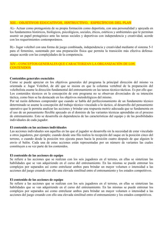 XIII.- OBJETIVOS EDUCATIVOS, ISNTRUCTIVO, ESPECÍFICOS DEL PLAN 
A).- Actuar como protagonista de su propia formación como deportista, con una personalidad y apoyada en 
los fundamentos históricos, biológicos, psicológicos, sociales, éticos, estéticos y ambientales que le permitan 
asumir un papel protagónico ante las tareas sociales y deportivas con independencia y creatividad, acorde 
con los requerimientos contemporáneos. 
B).- Jugar voleibol con una forma de juego combinada, independencia y creatividad mediante el sistema 5-1 
para el femenino, sustentado por una preparación física que permita la transición más efectiva defensa-ataque 
acorde con las complejidades de la competencia. 
XIV.- CONCEPTOS GENERALES QUE CARACTERIZAN LA ORGANIZACIÓN DE LOS 
CONTENIDOS 
Contenidos generales esenciales 
Como se puede apreciar en los objetivos generales del programa la principal dirección del mismo va 
orientada a: Jugar Voleibol, de ahí que se insista en que la columna vertebral de la preparación del 
voleibolista asume la dirección fundamental del entrenamiento en las tareas técnico-tácticas. Es por ello que: 
Los contenidos técnicos en la concepción de este programa no se observan divorciados de su intención 
táctica, como bien se ha destacado en los objetivos metodológicos del mismo. 
Por tal razón debemos comprender que cuando se habla del perfeccionamiento de un fundamento técnico 
determinado se asume la concepción del trabajo técnico vinculado a lo táctico, al desarrollo del pensamiento 
operativo que le permita analizar las acciones y brindar una respuesta motriz adecuada que se fundamenta en 
el uso de un pensamiento flexible apoyado en el dominio de las variantes técnicas aprendidas en el proceso 
de entrenamiento. Esto se desarrolla en dependencia de las características del equipo y de las posibilidades 
individuales de cada jugador. 
El contenido en las acciones individuales 
Las acciones individuales son aquellas en las que el jugador se desarrolla sin la necesidad de estar vinculado 
a otros jugadores, por ejemplo; cuando desde una fila realiza la recepción del saque en la posición cinco del 
terreno, o cuando desde la posición tres ejecuta pases hacia la posición cuatro después de que alguien le 
envío el balón. Cada una de estas acciones están representadas por un número de variantes las cuales 
constituyen a su vez parte de los contenidos. 
El contenido de las acciones de equipo 
Se refiere a las acciones que se realizan con los seis jugadores en el terreno, en ellas se sintetizan las 
habilidades que se van adquiriendo en el curso del entrenamiento. En las mismas se puede entrenar los 
complejos por separados así como entrelazar ambos para brindar un mayor volumen o intensidad a las 
acciones del juego creando con ello una elevada similitud entre el entrenamiento y los estados competitivos. 
El contenido de las acciones de equipo 
Se refiere a las acciones que se realizan con los seis jugadores en el terreno, en ellas se sintetizan las 
habilidades que se van adquiriendo en el curso del entrenamiento. En las mismas se puede entrenar los 
complejos por separados así como entrelazar ambos para brindar un mayor volumen o intensidad a las 
acciones del juego creando con ello una elevada similitud entre el entrenamiento y los estados competitivos. 
 