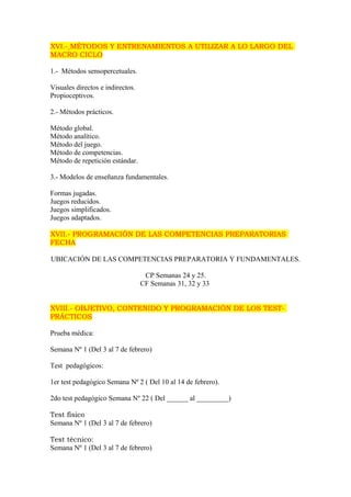 XVI.- MÉTODOS Y ENTRENAMIENTOS A UTILIZAR A LO LARGO DEL 
MACRO CICLO 
1.- Métodos sensopercetuales. 
Visuales directos e indirectos. 
Propioceptivos. 
2.- Métodos prácticos. 
Método global. 
Método analítico. 
Método del juego. 
Método de competencias. 
Método de repetición estándar. 
3.- Modelos de enseñanza fundamentales. 
Formas jugadas. 
Juegos reducidos. 
Juegos simplificados. 
Juegos adaptados. 
XVII.- PROGRAMACIÓN DE LAS COMPETENCIAS PREPARATORIAS 
FECHA 
UBICACIÓN DE LAS COMPETENCIAS PREPARATORIA Y FUNDAMENTALES. 
CP Semanas 24 y 25. 
CF Semanas 31, 32 y 33 
XVIII.- OBJETIVO, CONTENIDO Y PROGRAMACIÓN DE LOS TEST-PRÁCTICOS 
Prueba médica: 
Semana Nº 1 (Del 3 al 7 de febrero) 
Test pedagógicos: 
1er test pedagógico Semana Nº 2 ( Del 10 al 14 de febrero). 
2do test pedagógico Semana Nº 22 ( Del ______ al _________) 
Test físico 
Semana Nº 1 (Del 3 al 7 de febrero) 
Test técnico: 
Semana Nº 1 (Del 3 al 7 de febrero) 
 