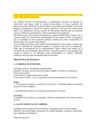 XIX.- DESCRIPCIÓN DE LAS PRUEBAS TÉCNICO-TÁCTICAS Y FÍSICAS Y DE 
LOS TEST PSICOLÓGICOS 
En cualquier proceso de entrenamiento es fundamental construir un esquema de 
intervención que mejore todos los medios técnico-tácticos y físicos esenciales del 
deporte en cuestión. Reforzar los puntos débiles es una labor imprescindible a la hora de 
asegurar la progresión y mejora de nuestros deportistas. Pero esta tarea resulta harto 
difícil si no disponemos de unos sistemas de información objetivos que nos permitan 
conocer a fondo las características y el funcionamiento de las jugadoras. 
Del mismo modo, en la competición deportiva es imprescindible llegar a conocer con el 
máximo detalle las características fundamentales de los equipos rivales, circunstancia 
que nos permitirá en todo momento plantear modelos de contra comunicación no 
improvisados a las acciones del contrario. 
En este trabajo ofrecemos al del voleibol una herramienta de observación y análisis que 
facilite la obtención de información objetiva y necesaria, tanto para la competición, 
como para la modelación de los entrenamientos. Dicho sistema está basado en la 
utilización de una metodología observacional y el diseño de una serie de categorías que 
recojan la eficacia en los diferentes gestos desarrollados en voleibol, reflejando 
numerosos datos de interés primordial para el entrenador. 
PROTOCOLO DE PRUEBAS: 
1.- CARRERA DE 20 METROS 
Finalidad: medir la velocidad de desplazamiento 
Material: Una pista, con dos marcas de salida y llegada a 20 metros de separación. 
Forma de ejecución: 
El ejecutante se situará en posición de salida. 
A las voces de “listos” y “ya”, el ejecutante correrá hasta completar los 20 metros. 
Reglas: 
1. El cronometro es puesto en marcha a la voz de “ya” y detenido cuando el ejecutante 
pasa por la línea de llegada. 
2. Se realizarán dos intentos con descanso entre ellos de 5 minutos. 
Anotación: 
Se anotarán los dos intentos en segundos y décimas, manteniendo como marca el mejor 
de ellos. 
2.- SALTO VERTICAL SIN CARRERA 
Finalidad: medir la potencia del tren inferior. Capacidad de salto vertical -detente- 
Material: Una pizarra fijada a una pared, tiza o dedos húmedos. La pizarra o pared debe 
estar calibrada en centímetros. 
Forma de ejecución: 
 