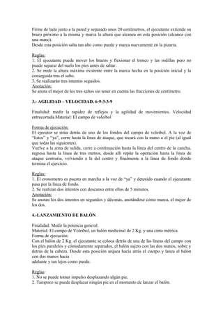Firme de lado junto a la pared y separado unos 20 centímetros, el ejecutante extiende su 
brazo próximo a la misma y marca la altura que alcanza en esta posición (alcance con 
una mano). 
Desde esta posición salta tan alto como puede y marca nuevamente en la pizarra. 
Reglas: 
1. El ejecutante puede mover los brazos y flexionar el tronco y las rodillas pero no 
puede separar del suelo los pies antes de saltar. 
2. Se mide la altura máxima existente entre la marca hecha en la posición inicial y la 
conseguida tras el salto. 
3. Se realizarán tres intentos seguidos. 
Anotación: 
Se anota el mejor de los tres saltos sin tener en cuenta las fracciones de centímetro. 
3.- AGILIDAD – VELOCIDAD. 6-9-3-3-9 
Finalidad: medir la rapidez de reflejos y la agilidad de movimientos. Velocidad 
entrecortada.Material: El campo de voleibol 
Forma de ejecución: 
El ejecutor se sitúa detrás de uno de los fondos del campo de voleibol. A la voz de 
“listos” y “ya”, corre hasta la línea de ataque, que tocará con la mano o el pie (al igual 
que todas las siguientes). 
Vuelve a la zona de salida, corre a continuación hasta la línea del centro de la cancha, 
regresa hasta la línea de tres metros, desde allí repite la operación hasta la línea de 
ataque contraria, volviendo a la del centro y finalmente a la línea de fondo donde 
termina el ejercicio. 
Reglas: 
1. El cronometro es puesto en marcha a la voz de “ya” y detenido cuando el ejecutante 
pasa por la línea de fondo. 
2. Se realizan dos intentos con descanso entre ellos de 5 minutos. 
Anotación: 
Se anotan los dos intentos en segundos y décimas, anotándose como marca, el mejor de 
los dos. 
4.-LANZAMIENTO DE BALÓN 
Finalidad: Medir la potencia general. 
Material: El campo de Voleibol, un balón medicinal de 2 Kg. y una cinta métrica. 
Forma de ejecución: 
Con el balón de 2 Kg. el ejecutante se coloca detrás de una de las líneas del campo con 
los pies paralelos y cómodamente separados, el balón sujeto con las dos manos, sobre y 
detrás de la cabeza. Desde esta posición arquea hacia atrás el cuerpo y lanza el balón 
con dos manos hacia 
adelante y tan lejos como puede. 
Reglas: 
1. No se puede tomar impulso desplazando algún pie. 
2. Tampoco se puede desplazar ningún pie en el momento de lanzar el balón. 
 