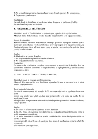3. No se puede apoyar parte alguna del cuerpo en el suelo después del lanzamiento. 
4. Se permiten tres intentos. 
Anotación: 
Se mide desde la línea hasta la huella más lejana dejada en el suelo por el balón. 
Se acredita el mejor de tres intentos 
5.- FLEXIBILIDAD DEL TRONCO 
Finalidad: Medir la flexibilidad de la columna y en especial de la región lumbar. 
Material: Tabla de flexibilidad con las medidas en centímetros (ver especificaciones). 
Forma de ejecución: 
Sentado frente a un banco marcado con una regla graduada en la parte superior con el 
punto cero coincidiendo con la superficie de apoyo de los pies (ver especificaciones), se 
flexiona el tronco hacia adelante tanto como se pueda y se mantiene la posición hasta 
que se lee el resultado. 
Reglas: 
1. El ejercicio se ejecuta descalzo 
2. No se puede rebotar para alcanzar más distancia 
3. No se pueden flexionar las piernas. 
Anotación: 
Se anotarán los centímetros en más o en menos que se alcance con la flexión. Son los 
centímetros en menos cuando no se llega al cero de la regla graduada, y en más cuando 
se pasa dicho cero. 
6.- TEST DE RESISTENCIA. COURSA NAVETTE. 
Finalidad: Medir la potencia aeróbica máxima. 
Material: Una cancha lisa con dos líneas separadas 20 mts y un casete con la cinta 
sonora correspondiente. 
Descripción del ejercicio: 
Se trata de una carrera de ida y vuelta de 20 mts cuya velocidad se regula mediante una 
cinta 
sonora que emite una señal acústica que corresponde a la señal de salida de los 
siguientes 20 mts. 
El objetivo de esta prueba es mantener el ritmo impuesto por la cinta sonora el máximo 
tiempo posible. 
Reglas: 
1. La salida se efectúa desde detrás de la línea de salida. 
2. Se debe llegar a la siguiente línea de forma que se pueda salir cuando la cinta emita la 
señal sonora correspondiente. 
3. Si no se hubieran recorrido los 20 mts cuando la cinta emite la siguiente señal de 
salida, se deben 
terminar esos 20 mts y llegar a la siguiente línea antes de que la cinta emita la señal. De 
no cumplir 
esta condición concluye el test. 
 