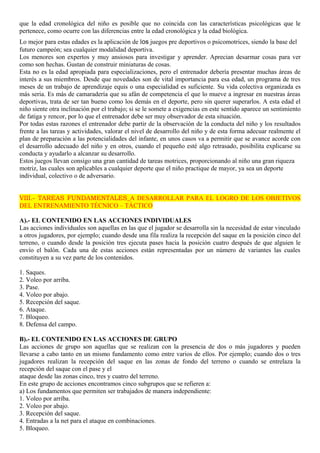 que la edad cronológica del niño es posible que no coincida con las características psicológicas que le 
pertenece, como ocurre con las diferencias entre la edad cronológica y la edad biológica. 
Lo mejor para estas edades es la aplicación de los juegos pre deportivos o psicomotrices, siendo la base del 
futuro campeón; sea cualquier modalidad deportiva. 
Los menores son expertos y muy ansiosos para investigar y aprender. Aprecian desarmar cosas para ver 
como son hechas. Gustan de construir miniaturas de cosas. 
Esta no es la edad apropiada para especializaciones, pero el entrenador debería presentar muchas áreas de 
interés a sus miembros. Desde que novedades son de vital importancia para esa edad, un programa de tres 
meses de un trabajo de aprendizaje equis o una especialidad es suficiente. Su vida colectiva organizada es 
más seria. Es más de camaradería que su afán de competencia el que lo mueve a ingresar en nuestras áreas 
deportivas, trata de ser tan bueno como los demás en el deporte, pero sin querer superarlos. A esta edad el 
niño siente otra inclinación por el trabajo; si se le somete a exigencias en este sentido aparece un sentimiento 
de fatiga y rencor, por lo que el entrenador debe ser muy observador de esta situación. 
Por todas estas razones el entrenador debe partir de la observación de la conducta del niño y los resultados 
frente a las tareas y actividades, valorar el nivel de desarrollo del niño y de esta forma adecuar realmente el 
plan de preparación a las potencialidades del infante, en unos casos va a permitir que se avance acorde con 
el desarrollo adecuado del niño y en otros, cuando el pequeño esté algo retrasado, posibilita explicarse su 
conducta y ayudarlo a alcanzar su desarrollo. 
Estos juegos llevan consigo una gran cantidad de tareas motrices, proporcionando al niño una gran riqueza 
motriz, las cuales son aplicables a cualquier deporte que el niño practique de mayor, ya sea un deporte 
individual, colectivo o de adversario. 
VIII.- TAREAS FUNDAMENTALES A DESARROLLAR PARA EL LOGRO DE LOS OBJETIVOS 
DEL ENTRENAMIENTO TÉCNICO – TÁCTICO 
A).- EL CONTENIDO EN LAS ACCIONES INDIVIDUALES 
Las acciones individuales son aquellas en las que el jugador se desarrolla sin la necesidad de estar vinculado 
a otros jugadores, por ejemplo; cuando desde una fila realiza la recepción del saque en la posición cinco del 
terreno, o cuando desde la posición tres ejecuta pases hacia la posición cuatro después de que alguien le 
envío el balón. Cada una de estas acciones están representadas por un número de variantes las cuales 
constituyen a su vez parte de los contenidos. 
1. Saques. 
2. Voleo por arriba. 
3. Pase. 
4. Voleo por abajo. 
5. Recepción del saque. 
6. Ataque. 
7. Bloqueo. 
8. Defensa del campo. 
B).- EL CONTENIDO EN LAS ACCIONES DE GRUPO 
Las acciones de grupo son aquellas que se realizan con la presencia de dos o más jugadores y pueden 
llevarse a cabo tanto en un mismo fundamento como entre varios de ellos. Por ejemplo; cuando dos o tres 
jugadores realizan la recepción del saque en las zonas de fondo del terreno o cuando se entrelaza la 
recepción del saque con el pase y el 
ataque desde las zonas cinco, tres y cuatro del terreno. 
En este grupo de acciones encontramos cinco subgrupos que se refieren a: 
a) Los fundamentos que permiten ser trabajados de manera independiente: 
1. Voleo por arriba. 
2. Voleo por abajo. 
3. Recepción del saque. 
4. Entradas a la net para el ataque en combinaciones. 
5. Bloqueo. 
 