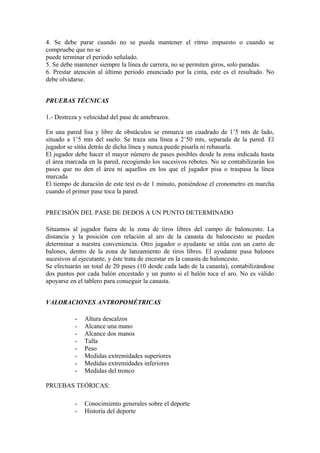 4. Se debe parar cuando no se pueda mantener el ritmo impuesto o cuando se 
compruebe que no se 
puede terminar el periodo señalado. 
5. Se debe mantener siempre la línea de carrera, no se permiten giros, solo paradas. 
6. Prestar atención al último periodo enunciado por la cinta, este es el resultado. No 
debe olvidarse. 
PRUEBAS TÉCNICAS 
1.- Destreza y velocidad del pase de antebrazos. 
En una pared lisa y libre de obstáculos se enmarca un cuadrado de 1’5 mts de lado, 
situado a 1’5 mts del suelo. Se traza una línea a 2’50 mts, separada de la pared. El 
jugador se sitúa detrás de dicha línea y nunca puede pisarla ni rebasarla. 
El jugador debe hacer el mayor número de pases posibles desde la zona indicada hasta 
el área marcada en la pared, recogiendo los sucesivos rebotes. No se contabilizarán los 
pases que no den el área ni aquellos en los que el jugador pisa o traspasa la línea 
marcada 
El tiempo de duración de este test es de 1 minuto, poniéndose el cronometro en marcha 
cuando el primer pase toca la pared. 
PRECISIÓN DEL PASE DE DEDOS A UN PUNTO DETERMINADO 
Situamos al jugador fuera de la zona de tiros libres del campo de baloncesto. La 
distancia y la posición con relación al aro de la canasta de baloncesto se pueden 
determinar a nuestra conveniencia. Otro jugador o ayudante se sitúa con un carro de 
balones, dentro de la zona de lanzamiento de tiros libres. El ayudante pasa balones 
sucesivos al ejecutante, y éste trata de encestar en la canasta de baloncesto. 
Se efectuarán un total de 20 pases (10 desde cada lado de la canasta), contabilizándose 
dos puntos por cada balón encestado y un punto si el balón toca el aro. No es válido 
apoyarse en el tablero para conseguir la canasta. 
VALORACIONES ANTROPOMÉTRICAS 
- Altura descalzos 
- Alcance una mano 
- Alcance dos manos 
- Talla 
- Peso 
- Medidas extremidades superiores 
- Medidas extremidades inferiores 
- Medidas del tronco 
PRUEBAS TEÓRICAS: 
- Conocimiento generales sobre el deporte 
- Historia del deporte 
 