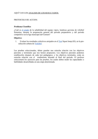 AQUÍ VAN LOS ANALISIS DE LOS RESULTADOS: 
PROTOCOLO DE ACCION: 
Problema Científico 
¿Cuál es el estado de la saltabilidad del equipo vipers, lunáticas gaviotas de vóleibol 
femenino, durante la preparación general del periodo preparatorio y del periodo 
competitivo en la liga municipal del Carmen? 
Objetivo: 
1. Evaluar los resultados colectivos arrojados en el Test Squat Jump (SJ), en la pre-selección 
cubana de Voleibol. 
Las pruebas seleccionadas, deben guardar una estrecha relación con los objetivos 
parciales y terminales que nos hemos propuestos. Los objetivos parciales podemos 
establecerlos después de cada test pedagógico, y los objetivos terminales, están en 
estrecha relación con el rendimiento deseado al final del período. El profesor 
seleccionará los ejercicios para las pruebas, los cuales deben medir las capacidades o 
habilidades desarrolladas en una etapa determinada. 
