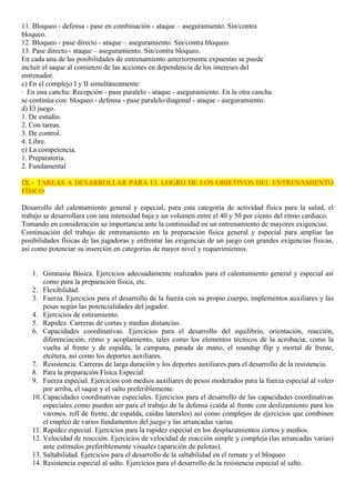 11. Bloqueo - defensa - pase en combinación - ataque – aseguramiento. Sin/contra 
bloqueo. 
12. Bloqueo - pase directo - ataque – aseguramiento. Sin/contra bloqueo. 
13. Pase directo - ataque – aseguramiento. Sin/contra bloqueo. 
En cada una de las posibilidades de entrenamiento anteriormente expuestas se puede 
incluir el saque al comienzo de las acciones en dependencia de los intereses del 
entrenador. 
c) En el complejo I y II simultáneamente: 
· En una cancha: Recepción - pase paralelo - ataque - aseguramiento. En la otra cancha 
se continúa con: bloqueo - defensa - pase paralelo/diagonal - ataque - aseguramiento. 
d) El juego. 
1. De estudio. 
2. Con tareas. 
3. De control. 
4. Libre. 
e) La competencia. 
1. Preparatoria. 
2. Fundamental 
IX.- TAREAS A DESARROLLAR PARA EL LOGRO DE LOS OBJETIVOS DEL ENTRENAMIENTO 
FÍSICO 
Desarrollo del calentamiento general y especial, para esta categoría de actividad física para la salud, el 
trabajo se desarrollara con una intensidad baja y un volumen entre el 40 y 50 por ciento del ritmo cardiaco. 
Tomando en consideración su importancia ante la continuidad en un entrenamiento de mayores exigencias. 
Continuación del trabajo de entrenamiento en la preparación física general y especial para ampliar las 
posibilidades físicas de las jugadoras y enfrentar las exigencias de un juego con grandes exigencias físicas, 
así como potenciar su inserción en categorías de mayor nivel y requerimientos. 
1. Gimnasia Básica. Ejercicios adecuadamente realizados para el calentamiento general y especial así 
como para la preparación física, etc. 
2. Flexibilidad. 
3. Fuerza. Ejercicios para el desarrollo de la fuerza con su propio cuerpo, implementos auxiliares y las 
pesas según las potencialidades del jugador. 
4. Ejercicios de estiramiento. 
5. Rapidez. Carreras de cortas y medias distancias. 
6. Capacidades coordinativas. Ejercicios para el desarrollo del equilibrio, orientación, reacción, 
diferenciación, ritmo y acoplamiento, tales como los elementos técnicos de la acrobacia, como la 
vuelta al frente y de espalda, la campana, parada de mano, el roundup flip y mortal de frente, 
etcétera, así como los deportes auxiliares. 
7. Resistencia. Carreras de larga duración y los deportes auxiliares para el desarrollo de la resistencia. 
8. Para la preparación Física Especial: 
9. Fuerza especial. Ejercicios con medios auxiliares de pesos moderados para la fuerza especial al voleo 
por arriba, el saque y el salto preferiblemente. 
10. Capacidades coordinativas especiales. Ejercicios para el desarrollo de las capacidades coordinativas 
especiales como pueden ser para el trabajo de la defensa (caída al frente con deslizamiento para los 
varones, roll de frente, de espalda, caídas laterales) así como complejos de ejercicios que combinen 
el empleo de varios fundamentos del juego y las arrancadas varias. 
11. Rapidez especial. Ejercicios para la rapidez especial en los desplazamientos cortos y medios. 
12. Velocidad de reacción. Ejercicios de velocidad de reacción simple y compleja (las arrancadas varias) 
ante estímulos preferiblemente visuales (aparición de pelotas). 
13. Saltabilidad. Ejercicios para el desarrollo de la saltabilidad en el remate y el bloqueo. 
14. Resistencia especial al salto. Ejercicios para el desarrollo de la resistencia especial al salto. 
 