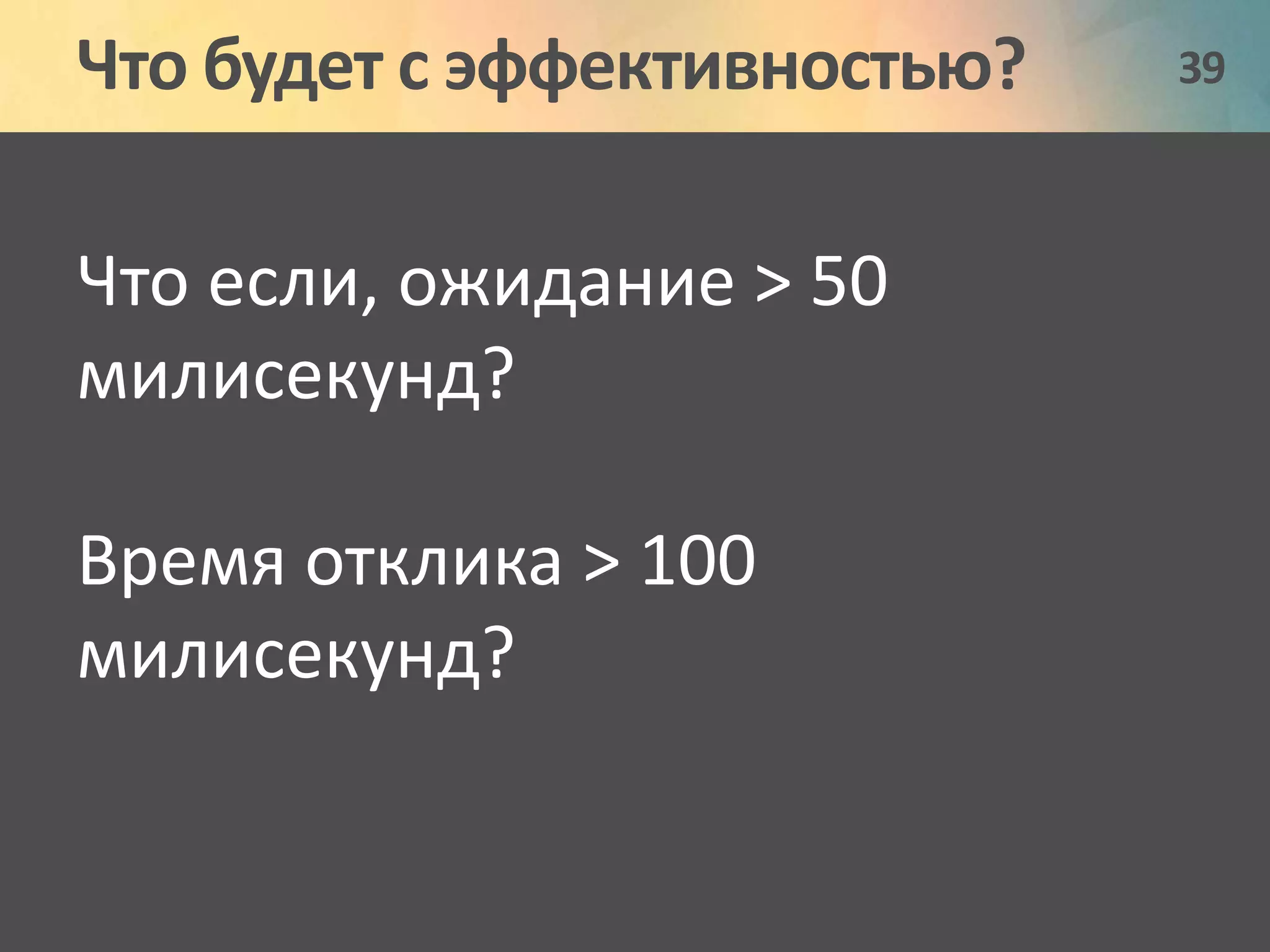 Что будет с эффективностью? 39 
Что если, ожидание > 50 
милисекунд? 
Время отклика > 100 
милисекунд? 
 