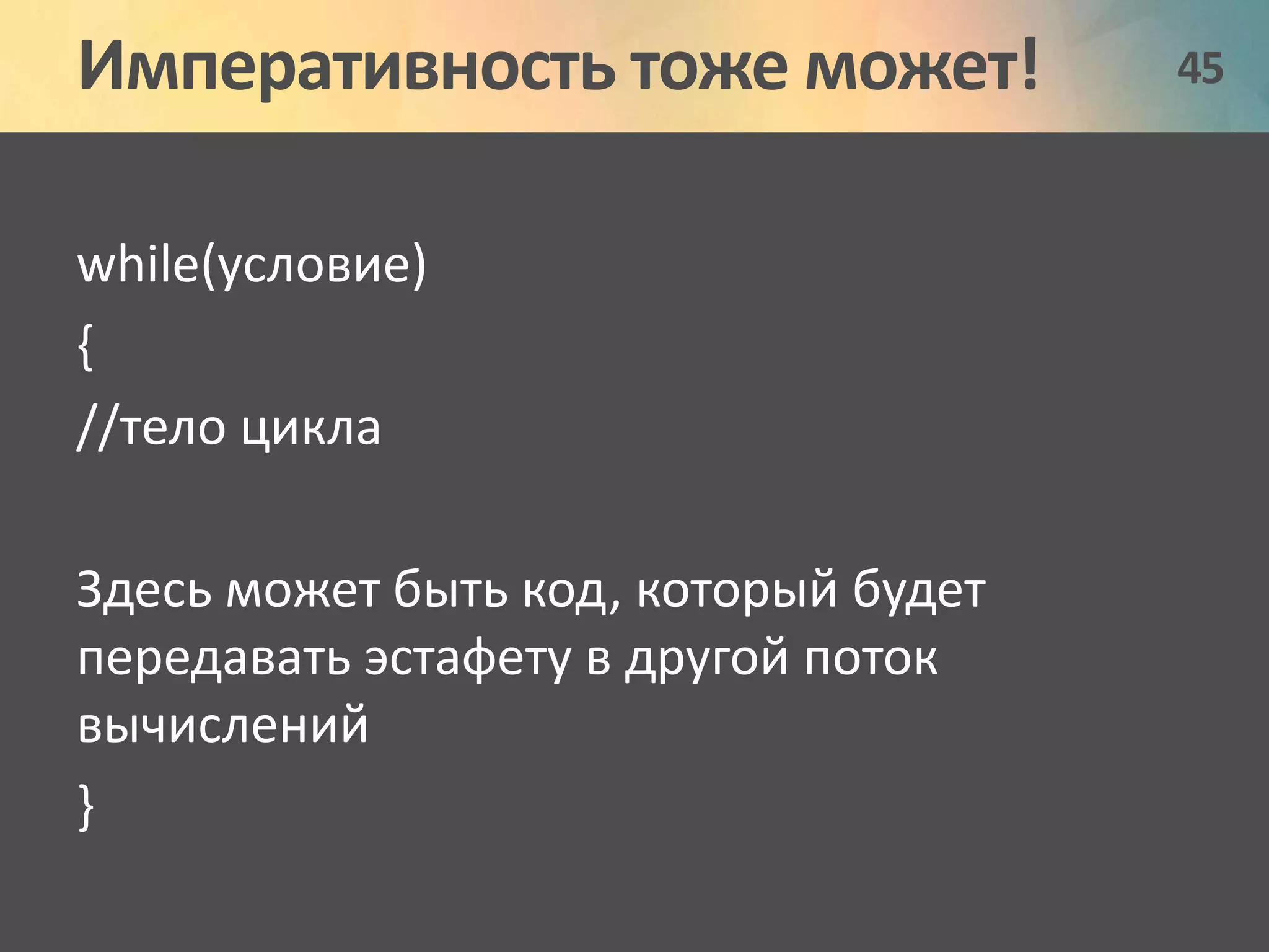 Императивность тоже может! 45 
while(условие) 
{ 
//тело цикла 
Здесь может быть код, который будет 
передавать эстафету в другой поток 
вычислений 
} 
 