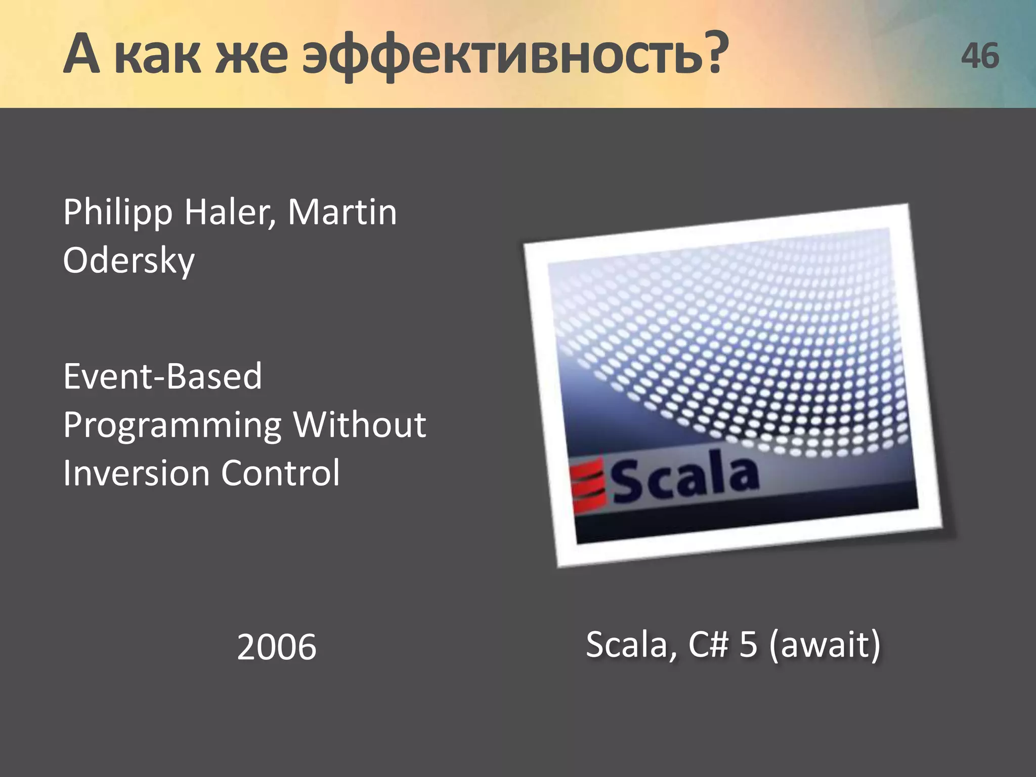 А как же эффективность? 46 
Philipp Haler, Martin 
Odersky 
Event-Based 
Programming Without 
Inversion Control 
2006 Scala, C# 5 (await) 
 