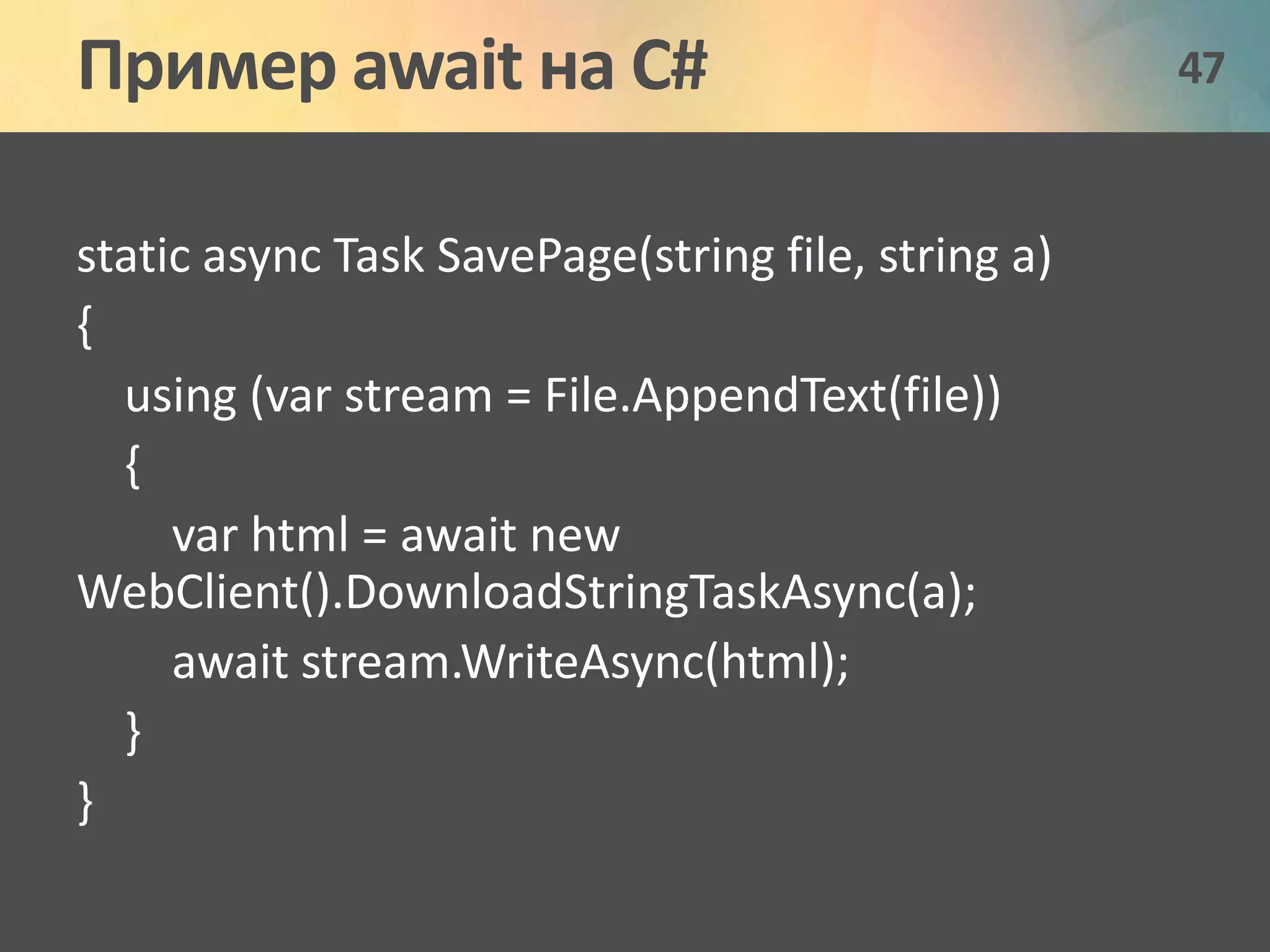 Пример await на C# 47 
static async Task SavePage(string file, string a) 
{ 
using (var stream = File.AppendText(file)) 
{ 
var html = await new 
WebClient().DownloadStringTaskAsync(a); 
await stream.WriteAsync(html); 
} 
} 
 