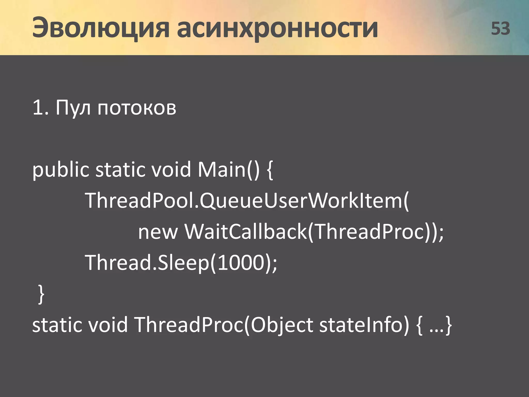 Эволюция асинхронности 53 
1. Пул потоков 
public static void Main() { 
ThreadPool.QueueUserWorkItem( 
new WaitCallback(ThreadProc)); 
Thread.Sleep(1000); 
} 
static void ThreadProc(Object stateInfo) { …} 
 