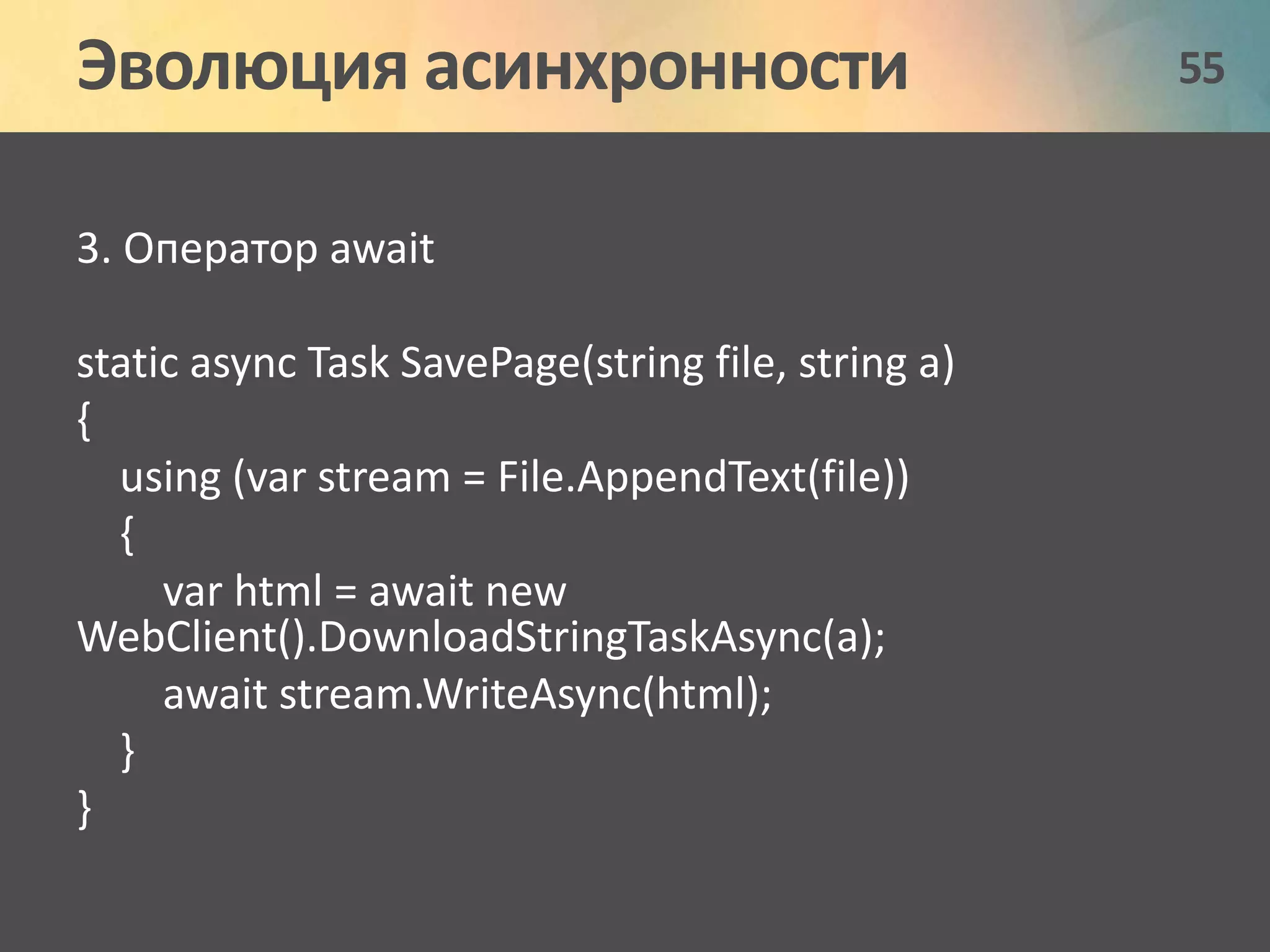 Эволюция асинхронности 55 
3. Оператор await 
static async Task SavePage(string file, string a) 
{ 
using (var stream = File.AppendText(file)) 
{ 
var html = await new 
WebClient().DownloadStringTaskAsync(a); 
await stream.WriteAsync(html); 
} 
} 
 