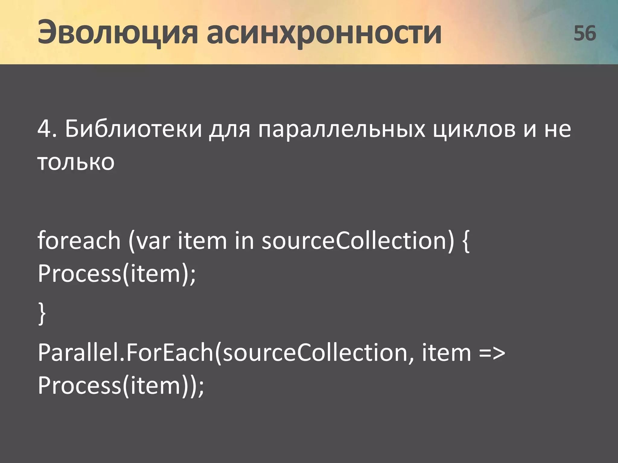 Эволюция асинхронности 56 
4. Библиотеки для параллельных циклов и не 
только 
foreach (var item in sourceCollection) { 
Process(item); 
} 
Parallel.ForEach(sourceCollection, item => 
Process(item)); 
 