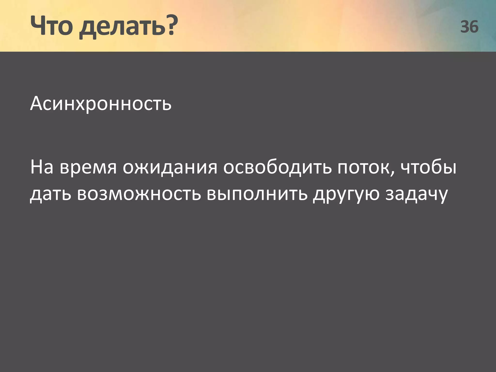 Что делать? 36 
Асинхронность 
На время ожидания освободить поток, чтобы 
дать возможность выполнить другую задачу 
 