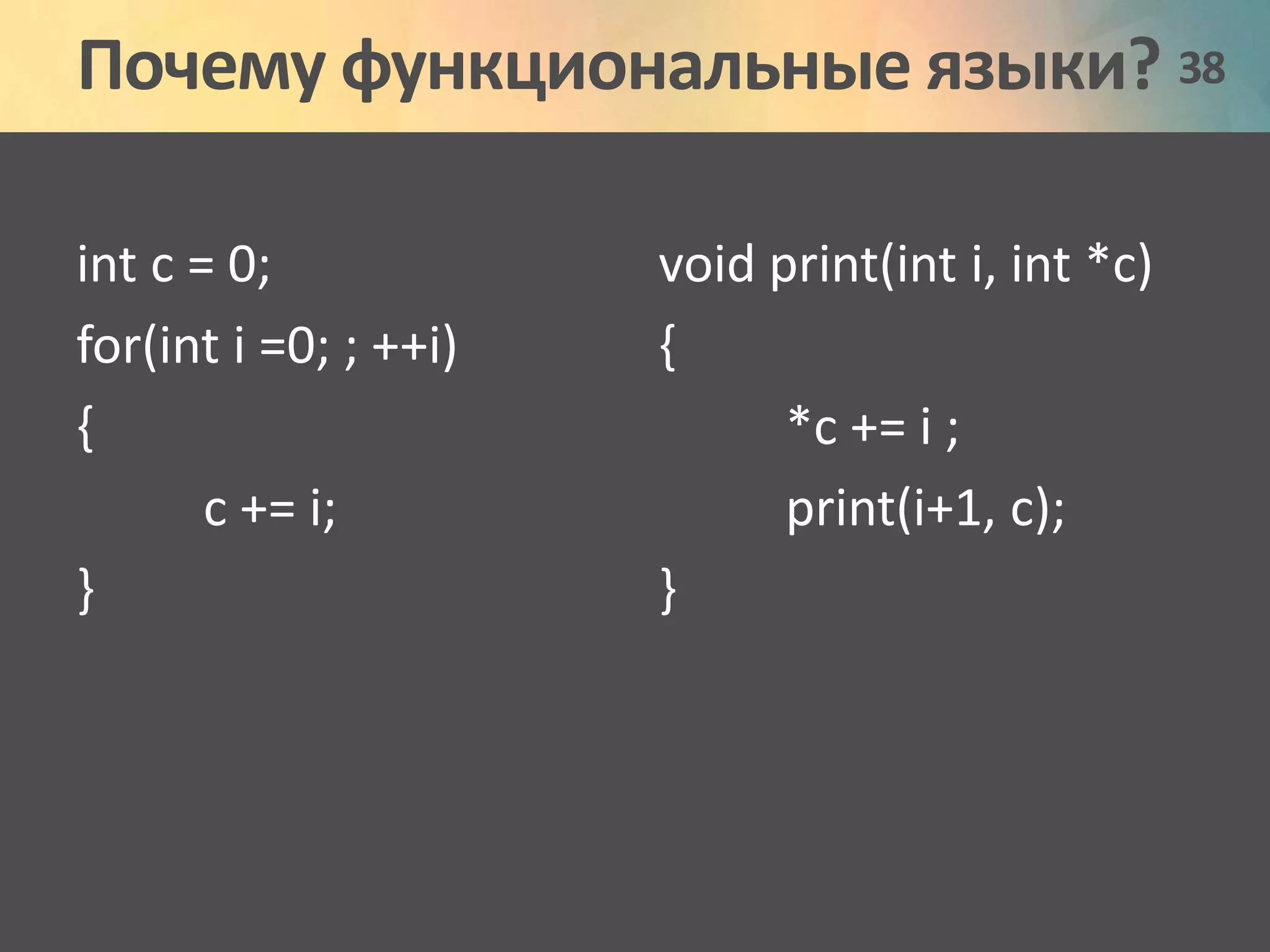 Почему функциональные языки? 38 
int c = 0; 
for(int i =0; ; ++i) 
{ 
c += i; 
} 
void print(int i, int *c) 
{ 
*c += i ; 
print(i+1, c); 
} 
 