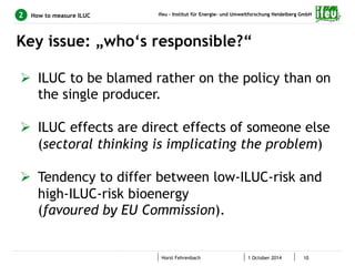 ifeu - Institut für Energie- und Umweltforschung Heidelberg GmbH 
How to measure ILUC 
Key issue: „who‘s responsible?“ 
Horst Fehrenbach 1 October 2014 10 
2 
Ø ILUC to be blamed rather on the policy than on 
the single producer. 
Ø ILUC effects are direct effects of someone else 
(sectoral thinking is implicating the problem) 
Ø Tendency to differ between low-ILUC-risk and 
high-ILUC-risk bioenergy 
(favoured by EU Commission). 
 