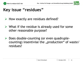 ifeu - Institut für Energie- und Umweltforschung Heidelberg GmbH 
Key issue “residues” 
Horst Fehrenbach 1 October 2014 12 
3 How to reduce ILUC risk 
Ø How exactly are residues defined? 
Ø What if the residue is already used for some 
other reasonable purpose? 
Ø Does double-counting (or even quadruple-counting) 
insentivise the „production“ of waste/ 
residues? 
 