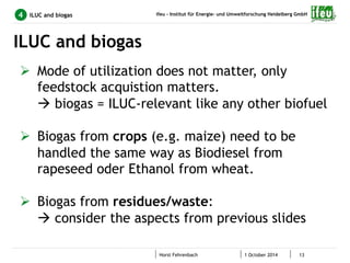 ifeu - Institut für Energie- und Umweltforschung Heidelberg GmbH 
Horst Fehrenbach 1 October 2014 13 
4 ILUC and biogas 
ILUC and biogas 
Ø Mode of utilization does not matter, only 
feedstock acquistion matters. 
à biogas = ILUC-relevant like any other biofuel 
Ø Biogas from crops (e.g. maize) need to be 
handled the same way as Biodiesel from 
rapeseed oder Ethanol from wheat. 
Ø Biogas from residues/waste: 
à consider the aspects from previous slides 
 
