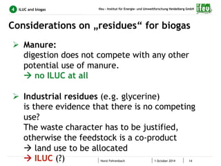 ifeu - Institut für Energie- und Umweltforschung Heidelberg GmbH 
Considerations on „residues“ for biogas 
Horst Fehrenbach 1 October 2014 14 
4 ILUC and biogas 
Ø Manure: 
digestion does not compete with any other 
potential use of manure. 
à no ILUC at all 
Ø Industrial residues (e.g. glycerine) 
is there evidence that there is no competing 
use? 
The waste character has to be justified, 
otherwise the feedstock is a co-product 
à land use to be allocated 
à ILUC (?) 
 
