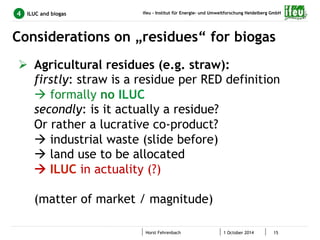 ifeu - Institut für Energie- und Umweltforschung Heidelberg GmbH 
Considerations on „residues“ for biogas 
Horst Fehrenbach 1 October 2014 15 
4 ILUC and biogas 
Ø Agricultural residues (e.g. straw): 
firstly: straw is a residue per RED definition 
à formally no ILUC 
secondly: is it actually a residue? 
Or rather a lucrative co-product? 
à industrial waste (slide before) 
à land use to be allocated 
à ILUC in actuality (?) 
(matter of market / magnitude) 
 