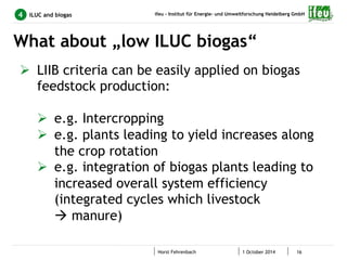 ifeu - Institut für Energie- und Umweltforschung Heidelberg GmbH 
What about „low ILUC biogas“ 
Horst Fehrenbach 1 October 2014 16 
4 ILUC and biogas 
Ø LIIB criteria can be easily applied on biogas 
feedstock production: 
Ø e.g. Intercropping 
Ø e.g. plants leading to yield increases along 
the crop rotation 
Ø e.g. integration of biogas plants leading to 
increased overall system efficiency 
(integrated cycles which livestock 
à manure) 
 