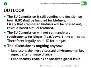 ifeu - Institut für Energie- und Umweltforschung Heidelberg GmbH 
5 
" The EU Commission is still pending the decision on 
how ILUC shall be handled for biofuels. 
Likely that crop-based biofuels will be phased out, 
residue-based biofuel featured. 
" The EU Commission will not set mandatory 
requirements for biogas (heat/power) à SWD(2014) 259 final 
Therefore: legally no ILUC for biogas 
" The discussion is ongoing anyhow 
§ land use is the most discussed environmental key 
aspect after climate change 
§ Food security remains an unsolved global issue. 
Horst Fehrenbach 1 October 2014 17 
OUTLOOK 
 