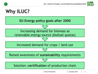 ifeu - Institut für Energie- und Umweltforschung Heidelberg GmbH 
Horst Fehrenbach 1 October 2014 3 
1 
Why ILUC? 
EU Energy policy goals after 2000 
Increasing demand for biomass as 
renewable energy source (biofuel quotas) 
Increased demand for crops / land use 
Raised awareness of sustainability requirements 
Solution: certification of production chain 
 