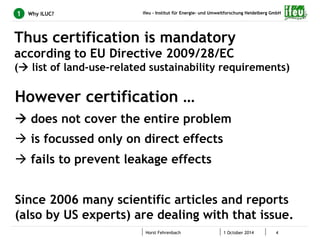 ifeu - Institut für Energie- und Umweltforschung Heidelberg GmbH 
Thus certification is mandatory 
according to EU Directive 2009/28/EC 
(à list of land-use-related sustainability requirements) 
Horst Fehrenbach 1 October 2014 4 
1 Why ILUC? 
However certification … 
à does not cover the entire problem 
à is focussed only on direct effects 
à fails to prevent leakage effects 
Since 2006 many scientific articles and reports 
(also by US experts) are dealing with that issue. 
 