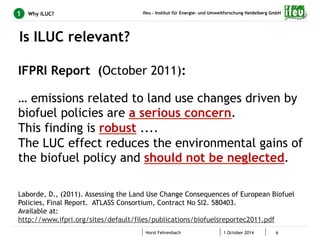 ifeu - Institut für Energie- und Umweltforschung Heidelberg GmbH 
Horst Fehrenbach 1 October 2014 6 
1 Why ILUC? 
Is ILUC relevant? 
IFPRI Report (October 2011): 
… emissions related to land use changes driven by 
biofuel policies are a serious concern. 
This finding is robust .... 
The LUC effect reduces the environmental gains of 
the biofuel policy and should not be neglected. 
Laborde, D., (2011). Assessing the Land Use Change Consequences of European Biofuel 
Policies, Final Report. ATLASS Consortium, Contract No SI2. 580403. 
Available at: 
http://www.ifpri.org/sites/default/files/publications/biofuelsreportec2011.pdf 
 