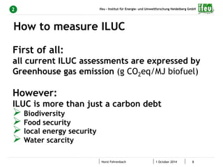 ifeu - Institut für Energie- und Umweltforschung Heidelberg GmbH 
How to measure ILUC 
Horst Fehrenbach 1 October 2014 8 
2 
First of all: 
all current ILUC assessments are expressed by 
Greenhouse gas emission (g CO2eq/MJ biofuel) 
However: 
ILUC is more than just a carbon debt 
Ø Biodiversity 
Ø Food security 
Ø local energy security 
Ø Water scarcity 
 