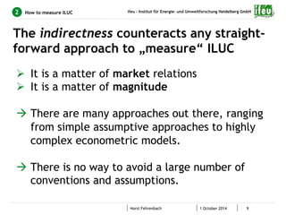 ifeu - Institut für Energie- und Umweltforschung Heidelberg GmbH 
How to measure ILUC 
The indirectness counteracts any straight-forward 
approach to „measure“ ILUC 
Horst Fehrenbach 1 October 2014 9 
2 
Ø It is a matter of market relations 
Ø It is a matter of magnitude 
à There are many approaches out there, ranging 
from simple assumptive approaches to highly 
complex econometric models. 
à There is no way to avoid a large number of 
conventions and assumptions. 
 