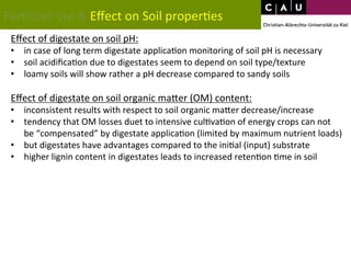 Fer*lizer 
use 
& 
Effect 
on 
Soil 
proper*es 
Effect 
of 
digestate 
on 
soil 
pH: 
• in 
case 
of 
long 
term 
digestate 
applica*on 
monitoring 
of 
soil 
pH 
is 
necessary 
• soil 
acidifica*on 
due 
to 
digestates 
seem 
to 
depend 
on 
soil 
type/texture 
• loamy 
soils 
will 
show 
rather 
a 
pH 
decrease 
compared 
to 
sandy 
soils 
Effect 
of 
digestate 
on 
soil 
organic 
maWer 
(OM) 
content: 
• inconsistent 
results 
with 
respect 
to 
soil 
organic 
maWer 
decrease/increase 
• tendency 
that 
OM 
losses 
duet 
to 
intensive 
cul*va*on 
of 
energy 
crops 
can 
not 
be 
“compensated” 
by 
digestate 
applica*on 
(limited 
by 
maximum 
nutrient 
loads) 
• but 
digestates 
have 
advantages 
compared 
to 
the 
ini*al 
(input) 
substrate 
• higher 
lignin 
content 
in 
digestates 
leads 
to 
increased 
reten*on 
*me 
in 
soil 
 