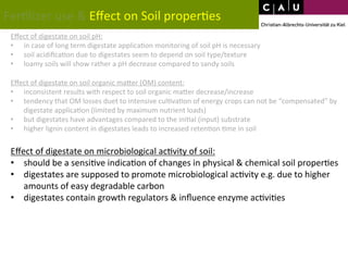 Fer*lizer 
use 
& 
Effect 
on 
Soil 
proper*es 
Effect 
of 
digestate 
on 
soil 
pH: 
• in 
case 
of 
long 
term 
digestate 
applica*on 
monitoring 
of 
soil 
pH 
is 
necessary 
• soil 
acidifica*on 
due 
to 
digestates 
seem 
to 
depend 
on 
soil 
type/texture 
• loamy 
soils 
will 
show 
rather 
a 
pH 
decrease 
compared 
to 
sandy 
soils 
Effect 
of 
digestate 
on 
soil 
organic 
maWer 
(OM) 
content: 
• inconsistent 
results 
with 
respect 
to 
soil 
organic 
maWer 
decrease/increase 
• tendency 
that 
OM 
losses 
duet 
to 
intensive 
cul*va*on 
of 
energy 
crops 
can 
not 
be 
“compensated” 
by 
digestate 
applica*on 
(limited 
by 
maximum 
nutrient 
loads) 
• but 
digestates 
have 
advantages 
compared 
to 
the 
ini*al 
(input) 
substrate 
• higher 
lignin 
content 
in 
digestates 
leads 
to 
increased 
reten*on 
*me 
in 
soil 
Effect 
of 
digestate 
on 
microbiological 
ac*vity 
of 
soil: 
• should 
be 
a 
sensi*ve 
indica*on 
of 
changes 
in 
physical 
& 
chemical 
soil 
proper*es 
• digestates 
are 
supposed 
to 
promote 
microbiological 
ac*vity 
e.g. 
due 
to 
higher 
amounts 
of 
easy 
degradable 
carbon 
• digestates 
contain 
growth 
regulators 
& 
influence 
enzyme 
ac*vi*es 
 