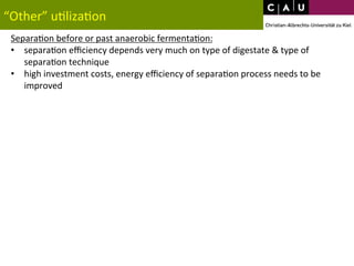 “Other” 
u*liza*on 
Separa*on 
before 
or 
past 
anaerobic 
fermenta*on: 
• separa*on 
efficiency 
depends 
very 
much 
on 
type 
of 
digestate 
& 
type 
of 
separa*on 
technique 
• high 
investment 
costs, 
energy 
efficiency 
of 
separa*on 
process 
needs 
to 
be 
improved 
 