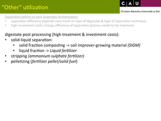 “Other” 
u*liza*on 
Separa*on 
before 
or 
past 
anaerobic 
fermenta*on: 
• separa*on 
efficiency 
depends 
very 
much 
on 
type 
of 
digestate 
& 
type 
of 
separa*on 
technique 
• high 
investment 
costs, 
energy 
efficiency 
of 
separa*on 
process 
needs 
to 
be 
improved 
digestate 
post 
processing 
(high 
treatment 
& 
investment 
costs): 
• solid-­‐liquid 
separa*on: 
• solid 
frac*on 
compos*ng 
-­‐> 
soil 
improver-­‐growing 
material 
(SIGM) 
• liquid 
frac*on 
-­‐> 
Liquid 
fer0lizer 
• stripping 
(ammonium 
sulphate 
fer0lizer) 
• pelle*zing 
(fer0lizer 
pellet/solid 
fuel) 
 
