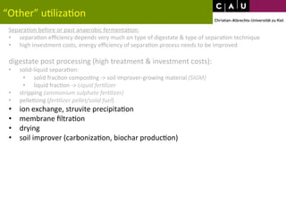 “Other” 
u*liza*on 
Separa*on 
before 
or 
past 
anaerobic 
fermenta*on: 
• separa*on 
efficiency 
depends 
very 
much 
on 
type 
of 
digestate 
& 
type 
of 
separa*on 
technique 
• high 
investment 
costs, 
energy 
efficiency 
of 
separa*on 
process 
needs 
to 
be 
improved 
digestate 
post 
processing 
(high 
treatment 
& 
investment 
costs): 
• solid-­‐liquid 
separa*on: 
• solid 
frac*on 
compos*ng 
-­‐> 
soil 
improver-­‐growing 
material 
(SIGM) 
• liquid 
frac*on 
-­‐> 
Liquid 
fer0lizer 
• stripping 
(ammonium 
sulphate 
fer0lizer) 
• pelle*zing 
(fer0lizer 
pellet/solid 
fuel) 
• ion 
exchange, 
struvite 
precipita*on 
• membrane 
filtra*on 
• drying 
• soil 
improver 
(carboniza*on, 
biochar 
produc*on) 
 