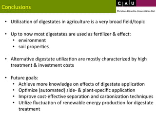 Conclusions 
• U*liza*on 
of 
digestates 
in 
agriculture 
is 
a 
very 
broad 
field/topic 
• Up 
to 
now 
most 
digestates 
are 
used 
as 
fer*lizer 
& 
effect: 
• environment 
• soil 
proper*es 
• Alterna*ve 
digestate 
u*liza*on 
are 
mostly 
characterized 
by 
high 
treatment 
& 
investment 
costs 
• Future 
goals: 
• Achieve 
more 
knowledge 
on 
effects 
of 
digestate 
applica*on 
• Op*mize 
(automated) 
side-­‐ 
& 
plant-­‐specific 
applica*on 
• Improve 
cost-­‐effec*ve 
separa*on 
and 
carboniza*on 
techniques 
• U*lize 
fluctua*on 
of 
renewable 
energy 
produc*on 
for 
digestate 
treatment 
 