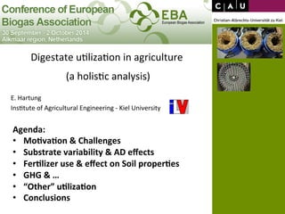 Digestate 
u*liza*on 
in 
agriculture 
(a 
holis*c 
analysis) 
E. 
Hartung 
Ins*tute 
of 
Agricultural 
Engineering 
-­‐ 
Kiel 
University 
Agenda: 
• Mo+va+on 
& 
Challenges 
• Substrate 
variability 
& 
AD 
effects 
• Fer+lizer 
use 
& 
effect 
on 
Soil 
proper+es 
• GHG 
& 
… 
• “Other” 
u+liza+on 
• Conclusions 
