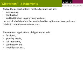 “Mo*va*on” 
-­‐ 
2 
Statements 
Today, 
the 
general 
op*ons 
for 
the 
digestate 
use 
are: 
• landscaping, 
• combus*on 
• and 
fer*liza*on 
(mostly 
in 
agriculture), 
the 
last 
of 
which 
is 
oVen 
the 
most 
aWrac*ve 
op*on 
due 
to 
organic 
and 
nutrient 
content 
(Hahn 
& 
Hoffstede, 
2010). 
The 
common 
applica*ons 
of 
digestate 
include 
• fer*lizers, 
• growing 
media, 
• soil 
improvers, 
• combus*on 
and 
• landfill 
(Jansen, 
2011). 
 