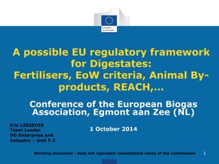 A possible EU regulatory framework 
Working document - does not represent consolidated views of the Commission 
1 
for Digestates: 
Fertilisers, EoW criteria, Animal By-products, 
REACH,… 
Conference of the European Biogas 
Association, Egmont aan Zee (NL) 
1 October 2014 Eric LIEGEOIS 
Team Leader 
DG Enterprise and 
Industry – Unit F.2 
 