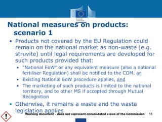 National measures on products: 
scenario 1 
• Products not covered by the EU Regulation could 
remain on the national market as non-waste (e.g. 
struvite) until legal requirements are developed for 
such products provided that: 
• "National EoW" or any equivalent measure (also a national 
fertiliser Regulation) shall be notified to the COM, or 
• Existing National EoW procedure applies, and 
• The marketing of such products is limited to the national 
territory, and to other MS if accepted through Mutual 
Recognition 
• Otherwise, it remains a waste and the waste 
legislation applies Working document - does not represent consolidated views of the Commission 
18 
 