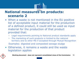National measures on products: 
scenario 2 
• When a waste is not mentioned in the EU positive 
list of acceptable input material for the production 
of a defined product, it could still be used as input 
material for the production of that product 
provided that: 
• Legal requirements pointing to National product standards apply 
• The marketing of such products is limited to the national 
territory and to other MS if accepted through Mutual Recognition 
Examples: digested and composted sewage sludge 
• Otherwise, it remains a waste and the waste 
legislation applies 
Working document - does not represent consolidated views of the Commission 
19 
 