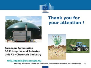 Thank you for 
your attention ! 
Working document - does not represent consolidated views of the Commission 
22 
European Commission 
DG Entreprise and Industry 
Unit F2 - Chemicals Industry 
Unit F.2 
eric.liegeois@ec.europa.eu 
