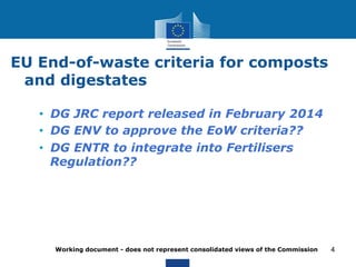 EU End-of-waste criteria for composts 
and digestates 
• DG JRC report released in February 2014 
• DG ENV to approve the EoW criteria?? 
• DG ENTR to integrate into Fertilisers 
Regulation?? 
Working document - does not represent consolidated views of the Commission 
4 
 