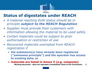 Status of digestates under REACH 
Working document - does not represent consolidated views of the Commission 
6 
• A material reaching EoW status should be in 
principle subject to the REACH Regulation 
• Supplier must provide their customers with 
information allowing the material to be used safely 
• Certain materials could be subject to prior 
authorisation or restriction of use 
• Recovered materials exempted from REACH 
registration if 
• the substance(s) have already been registered 
("sameness principle") and the operator has access 
to existing data, or 
• materials are listed in Annex V (e.g. composts) 
 