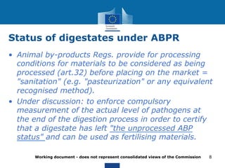 Status of digestates under ABPR 
• Animal by-products Regs. provide for processing 
conditions for materials to be considered as being 
processed (art.32) before placing on the market = 
"sanitation" (e.g. "pasteurization" or any equivalent 
recognised method). 
• Under discussion: to enforce compulsory 
measurement of the actual level of pathogens at 
the end of the digestion process in order to certify 
that a digestate has left "the unprocessed ABP 
status" and can be used as fertilising materials. 
Working document - does not represent consolidated views of the Commission 
8 
 