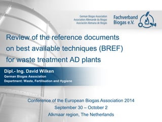 Review of the reference documents 
on best available techniques (BREF) 
for waste treatment AD plants 
Dipl.- Ing. David Wilken 
German Biogas Association 
Department: Waste, Fertilisation and Hygiene 
Conference of the European Biogas Association 2014 
September 30 – October 2 
Alkmaar region, The Netherlands 
 