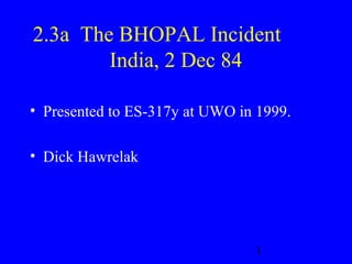 2.3a The BHOPAL Incident 
1 
India, 2 Dec 84 
• Presented to ES-317y at UWO in 1999. 
• Dick Hawrelak 
 