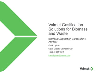 Valmet Gasification 
Solutions for Biomass 
and Waste 
Biomass Gasification Europe 2014, 
Alkmaar 
Frank Ligthart 
Sales Director Valmet Power 
+358 40 561 9612 
frank.ligthart@valmet.com 
 