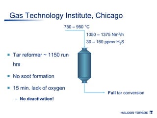 Gas Technology Institute, Chicago 
¡ Tar reformer ~ 1150 run 
hrs 
¡ No soot formation 
¡ 15 min. lack of oxygen 
– No deactivation! 
750 – 950 °C 
1050 – 1375 Nm3/h 
30 – 160 ppmv H2S 
Full tar conversion 
 
